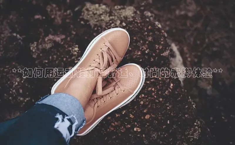 意昂3手机版官方版下载安装最新版本百度移动开放平台**如何用运动鞋打造舒适、时尚的赤脚体验**