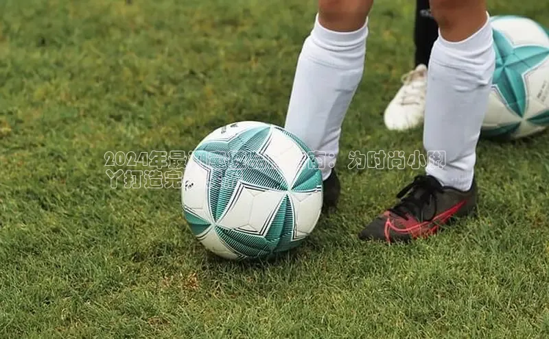 意昂3手游官网下载梯哥哥科技2024年最潮童鞋品牌指南：为时尚小脚
丫打造完美鞋履